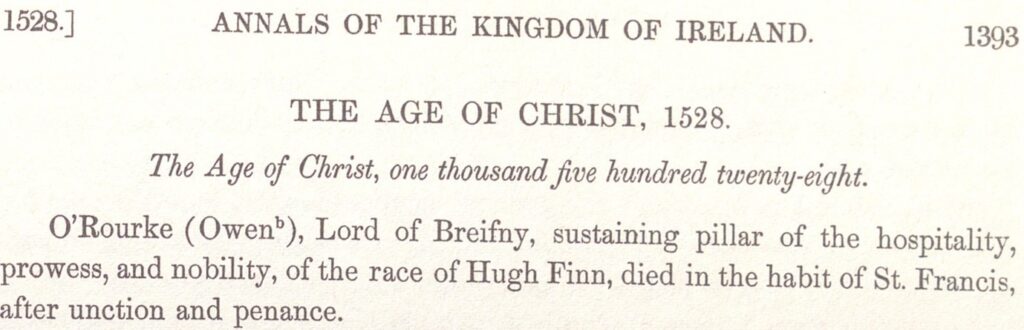 From Annals of the Kingdom of Ireland: The Age of Christ, 1528. O'Rourke (Owen), Lord of Breifny, sustaining pillar of the hospitality, prowess and nobility, of the race of Hugh Finn, died in the habit of St Francis, after unction and penance. 