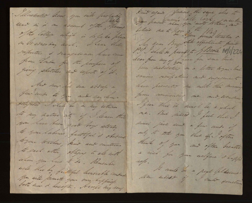Four page letter from George Boole in Cork to his old pupils telling them about his new situation. He mentions he often thinks of them and their welfare and happiness. He describes the countryside around Cork and the college, he mentions the steady rainfall and that he has heard Cork referred to as the rain basin of Ireland. He refers to a report on the opening of the college which is
to be featured in the next edition of the Illustrated London News. He adds he would be delighted to find on his return that they all had been good boys 'steady to your labours faithful and obedient to your teachers, kind and courteous to each other, obliging to all with whom you have to do', and states he would be proud to hear from any of them.