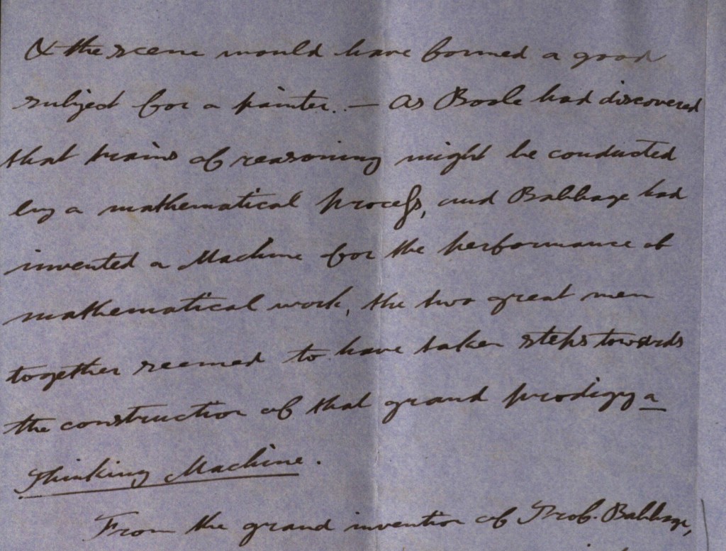 16 page letter from Joseph Hill to George Boole's sister Maryann continuing his remembrances of Boole. In this letter he concentrates on Boole's love of maths and his health. As
schoolboys they used to amuse themselves with algebra and later Boole enjoyed solving the maths problems posed in the 'Ladies Diary'. In 1861 they went together to the International Exhibition in
London where they viewed Babbage's calculating machine. Boole stated he did not understand the machine so Hill found a gentleman explaining its works to a lady and asked him to explain it to Boole also. While they were
talking Mr. Babbage arrived and entered into a long conversation with Boole: 'the two great men together seemed to have taken steps towards the construction of that great prodigy a thinking machine'. He also remembers
Boole once folding some paper to an angle of 450 and using it to measure distance and height. He also recalls that Boole liked to express mathematical ideas in a visible form. In relation to Boole's health he remembers him once walking from Lincoln to Doncaster, although he would never do so again. He was a sturdy walker of hills, but his sight was poor
and he often had trouble deciphering Greek characters because of it. Hill himself believed diet altered a persons character and recalls that Boole ate a great deal of salt, even on bread and butter.