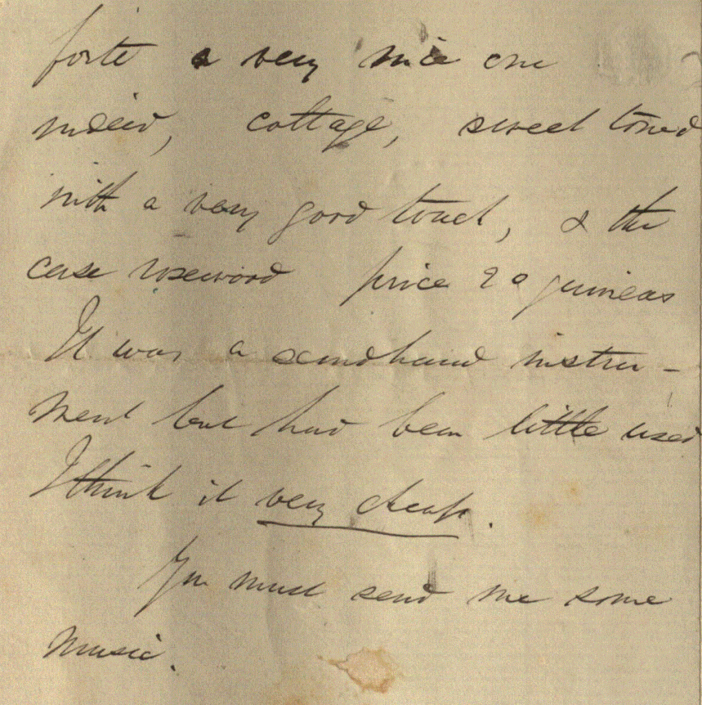 A four page letter from George Boole to his sister Mary Ann discussing family matters. Charles has asked him to send him £10.0s.0d. in a letter from Lincoln, but Boole would rather send the money by postal order from Cork, so that there would be less chance of loss. His brother William has also written and is in unfortunate circumstances. Boole bought a piano for 20 guineas (which he
feels is a bargain) and requests Maryann to send over some sheet music.