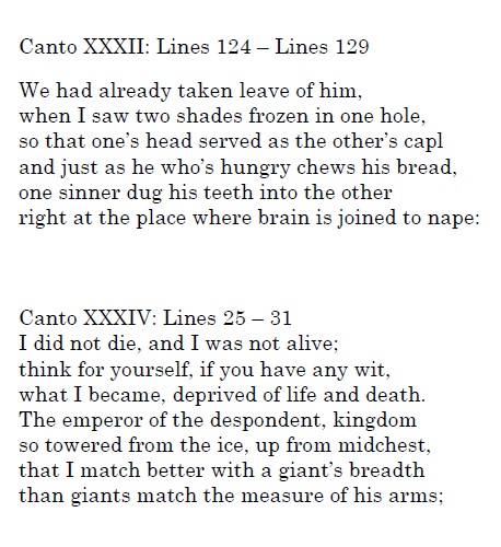 Two cantos of lines as follows:
Canto XXXII: Lines 123-Lines 129:
We had already taken leave of him,
when I saw two shades frozen in one hole, 
so that one's head served as the other's capl
and just as he who's hungry chews his bread,
one sinner dug his teeth into the other,
right at the place where brain is joined to nape:

Canto XXXIV: Lines 25-31
I did not die, and I was not alive;
think for yourself, if you have any wit,
what I become, deprived of life and death.
The emperor of the despondent, kingdom
so towered from the ice, up from midchest,
that I match better with a giant's breadth
than giants match the measure of his arms;